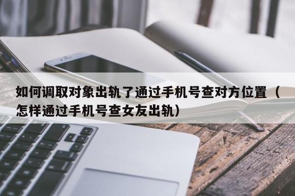 如何调取对象出轨了通过手机号查对方位置（怎样通过手机号查女友出轨）