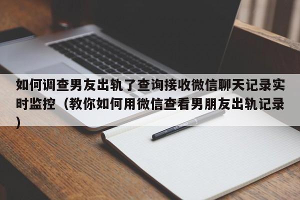 如何调查男友出轨了查询接收微信聊天记录实时监控（教你如何用微信查看男朋友出轨记录）