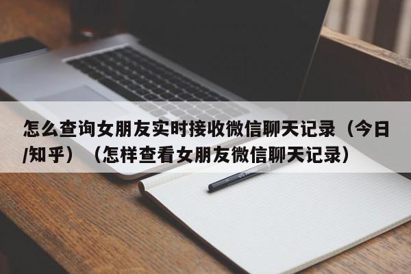 怎么查询女朋友实时接收微信聊天记录（今日/知乎）（怎样查看女朋友微信聊天记录）