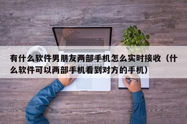 有什么软件男朋友两部手机怎么实时接收（什么软件可以两部手机看到对方的手机）