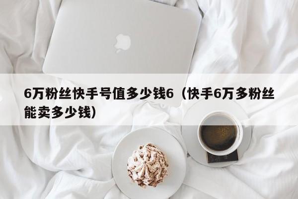 6万粉丝快手号值多少钱6（快手6万多粉丝能卖多少钱）