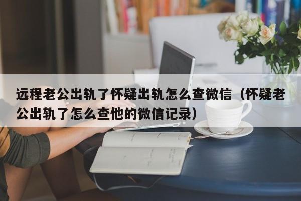 远程老公出轨了怀疑出轨怎么查微信（怀疑老公出轨了怎么查他的微信记录）