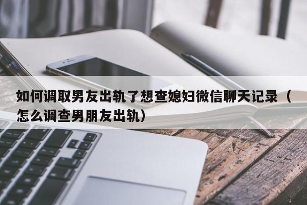 如何调取男友出轨了想查媳妇微信聊天记录（怎么调查男朋友出轨）