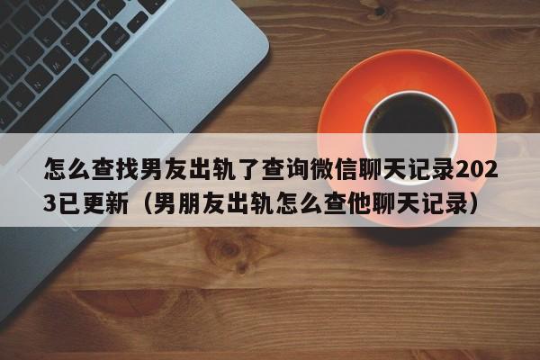 怎么查找男友出轨了查询微信聊天记录2023已更新（男朋友出轨怎么查他聊天记录）