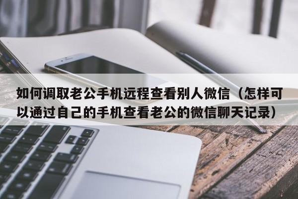 如何调取老公手机远程查看别人微信（怎样可以通过自己的手机查看老公的微信聊天记录）