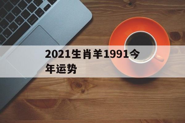 2021生肖羊1991今年运势(1991年生肖羊2021下半年运势)