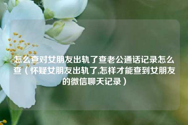 怎么查对女朋友出轨了查老公通话记录怎么查（怀疑女朋友出轨了,怎样才能查到女朋友的微信聊天记录）