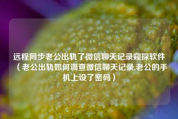 远程同步老公出轨了微信聊天记录窥探软件（老公出轨如何调查微信聊天记录,老公的手机上设了密码）