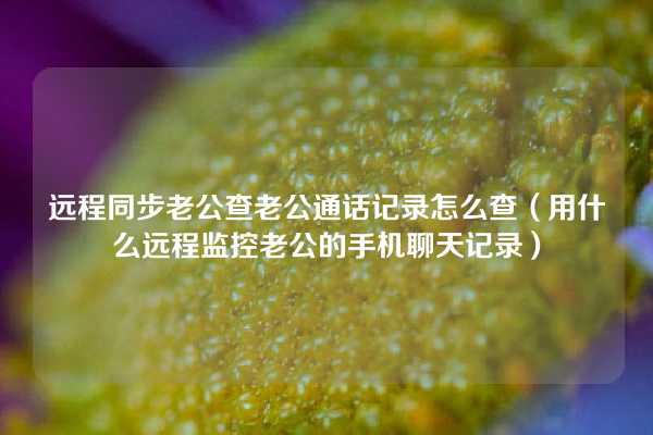 远程同步老公查老公通话记录怎么查（用什么远程监控老公的手机聊天记录）