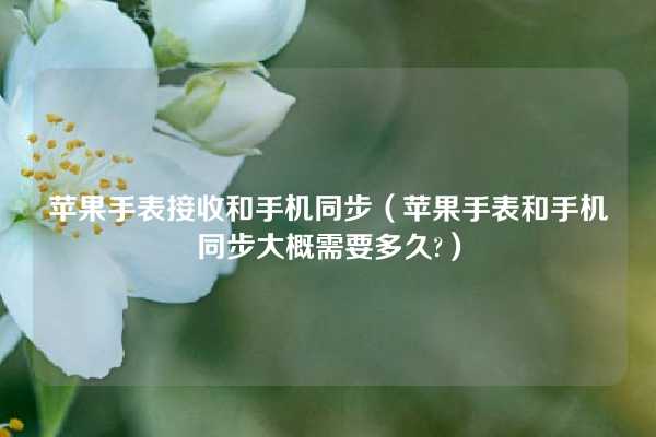 苹果手表接收和手机同步（苹果手表和手机同步大概需要多久?）