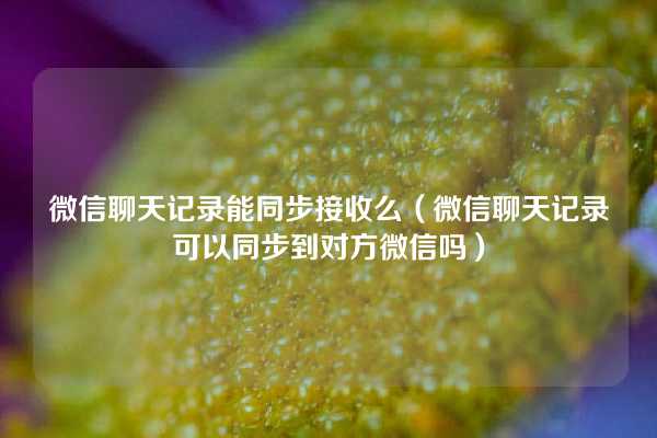 微信聊天记录能同步接收么（微信聊天记录可以同步到对方微信吗）