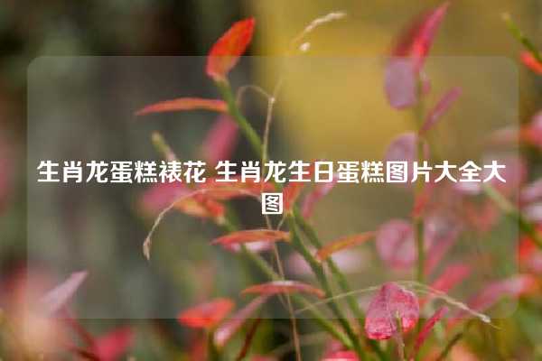 生肖龙蛋糕裱花 生肖龙生日蛋糕图片大全大图