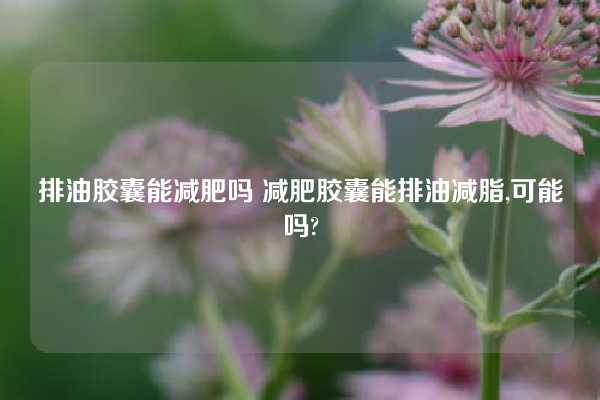 排油胶囊能减肥吗 减肥胶囊能排油减脂,可能吗?